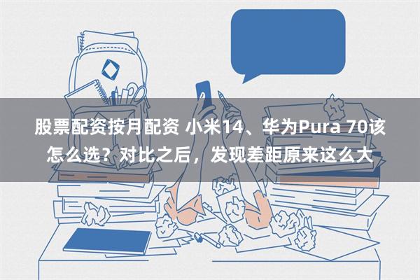 股票配资按月配资 小米14、华为Pura 70该怎么选？对比之后，发现差距原来这么大