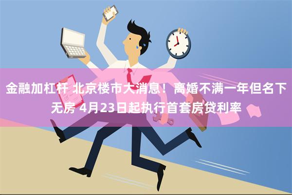 金融加杠杆 北京楼市大消息！离婚不满一年但名下无房 4月23日起执行首套房贷利率