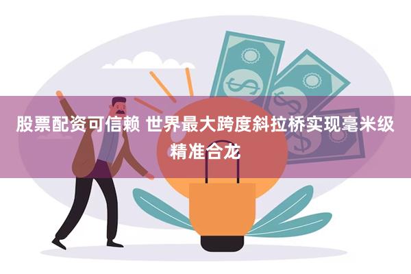 股票配资可信赖 世界最大跨度斜拉桥实现毫米级精准合龙