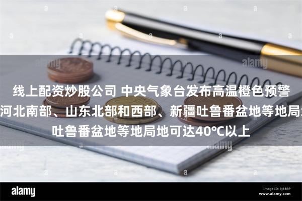 线上配资炒股公司 中央气象台发布高温橙色预警：预计明天白天河北南部、山东北部和西部、新疆吐鲁番盆地等地局地可达40℃以上