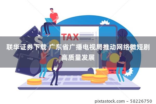 联华证券下载 广东省广播电视局推动网络微短剧高质量发展