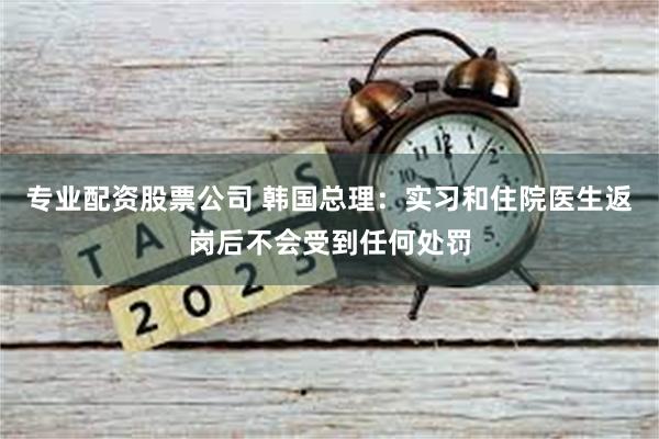 专业配资股票公司 韩国总理：实习和住院医生返岗后不会受到任何处罚