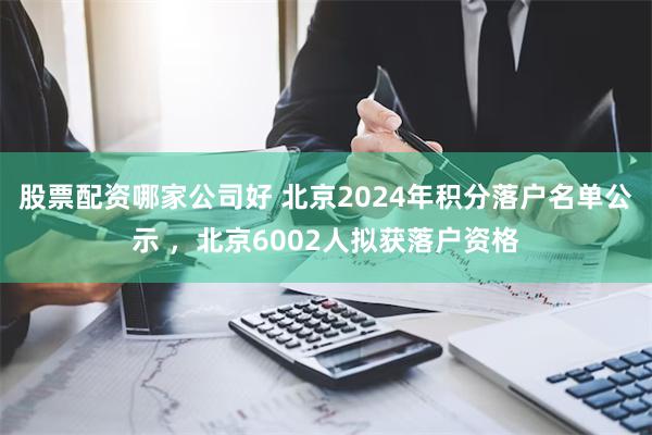 股票配资哪家公司好 北京2024年积分落户名单公示 ，北京6002人拟获落户资格