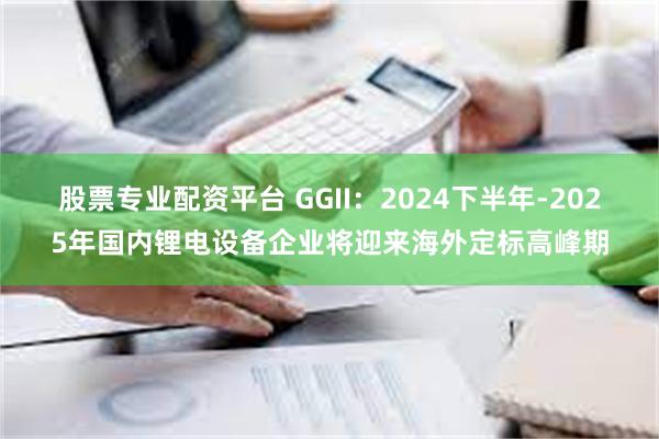 股票专业配资平台 GGII：2024下半年-2025年国内锂电设备企业将迎来海外定标高峰期