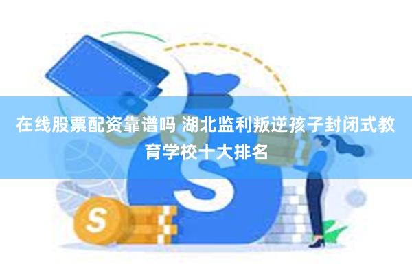 在线股票配资靠谱吗 湖北监利叛逆孩子封闭式教育学校十大排名