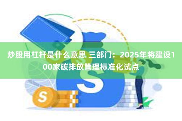 炒股用杠杆是什么意思 三部门：2025年将建设100家碳排放管理标准化试点