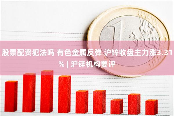 股票配资犯法吗 有色金属反弹 沪锌收盘主力涨3.31% | 沪锌机构要评