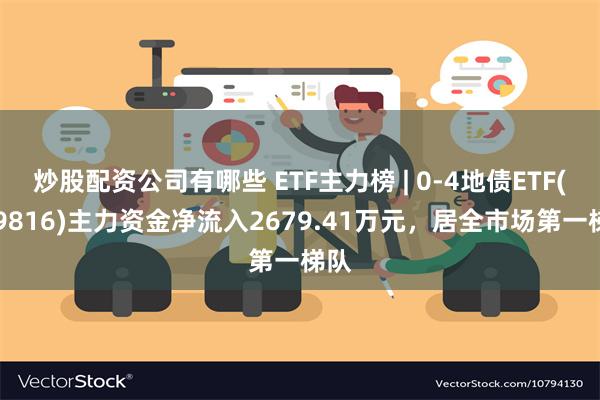 炒股配资公司有哪些 ETF主力榜 | 0-4地债ETF(159816)主力资金净流入2679.41万元，居全市场第一梯队