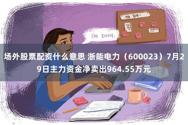 场外股票配资什么意思 浙能电力（600023）7月29日主力资金净卖出964.55万元