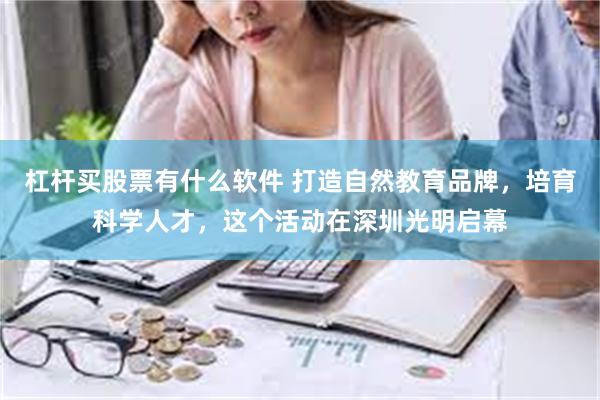 杠杆买股票有什么软件 打造自然教育品牌，培育科学人才，这个活动在深圳光明启幕