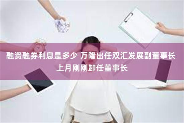 融资融券利息是多少 万隆出任双汇发展副董事长 上月刚刚卸任董事长