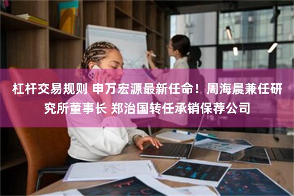 杠杆交易规则 申万宏源最新任命！周海晨兼任研究所董事长 郑治国转任承销保荐公司