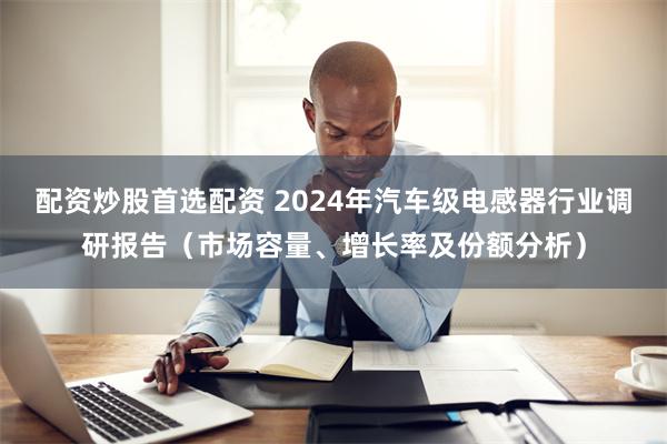 配资炒股首选配资 2024年汽车级电感器行业调研报告（市场容量、增长率及份额分析）