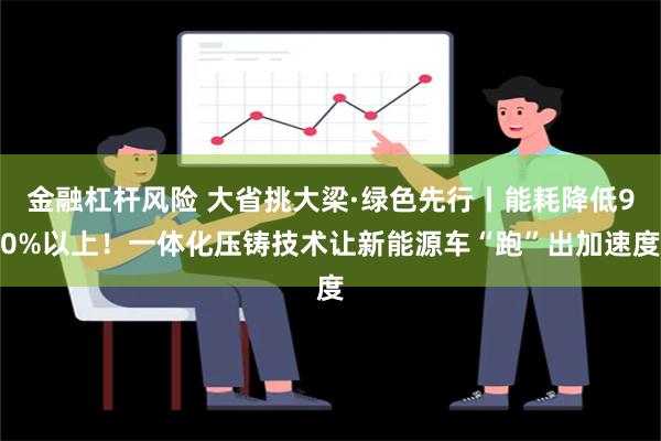 金融杠杆风险 大省挑大梁·绿色先行丨能耗降低90%以上！一体化压铸技术让新能源车“跑”出加速度