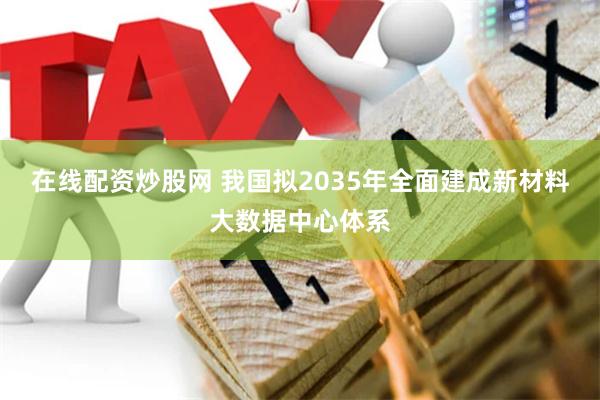 在线配资炒股网 我国拟2035年全面建成新材料大数据中心体系