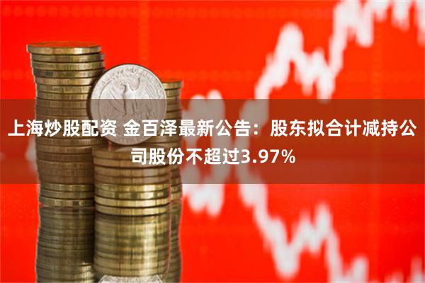 上海炒股配资 金百泽最新公告：股东拟合计减持公司股份不超过3.97%