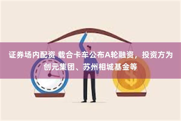 证券场内配资 载合卡车公布A轮融资，投资方为创元集团、苏州相城基金等