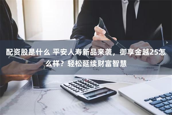 配资股是什么 平安人寿新品来袭，御享金越25怎么样？轻松延续财富智慧