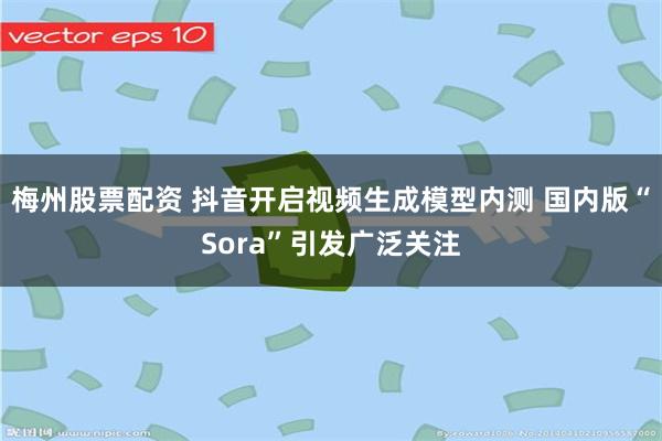 梅州股票配资 抖音开启视频生成模型内测 国内版“Sora”引发广泛关注