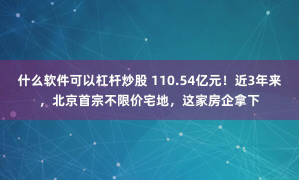 什么软件可以杠杆炒股 110.54亿元！近3年来，北京首宗不限价宅地，这家房企拿下