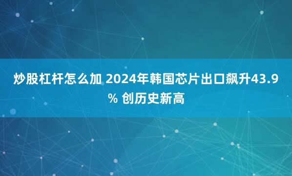 炒股杠杆怎么加 2024年韩国芯片出口飙升43.9% 创历史新高