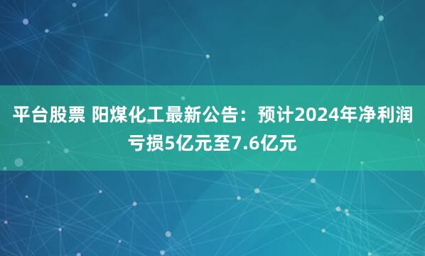 平台股票 阳煤化工最新公告：预计2024年净利润亏损5亿元至7.6亿元