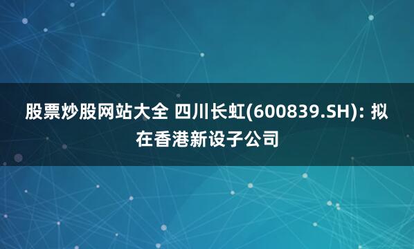 股票炒股网站大全 四川长虹(600839.SH): 拟在香港新设子公司