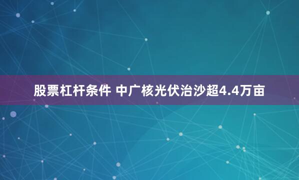 股票杠杆条件 中广核光伏治沙超4.4万亩