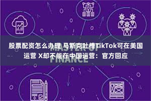 股票配资怎么办理 马斯克吐槽TikTok可在美国运营 X却不能在中国运营：官方回应