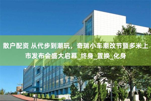 散户配资 从代步到潮玩，奇瑞小车潮改节暨多米上市发布会盛大启幕_终身_置换_化身