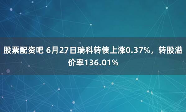 股票配资吧 6月27日瑞科转债上涨0.37%，转股溢价率136.01%
