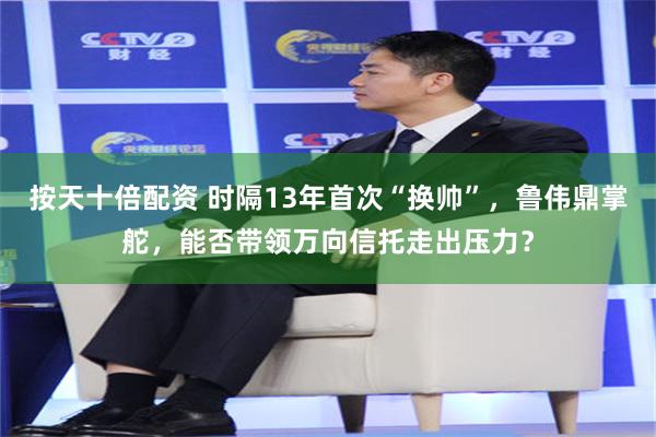 按天十倍配资 时隔13年首次“换帅”，鲁伟鼎掌舵，能否带领万向信托走出压力？