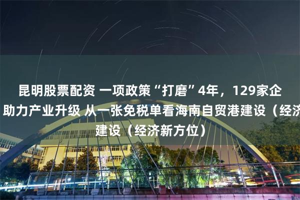昆明股票配资 一项政策“打磨”4年，129家企业试点，助力产业升级 从一张免税单看海南自贸港建设（经济新方位）