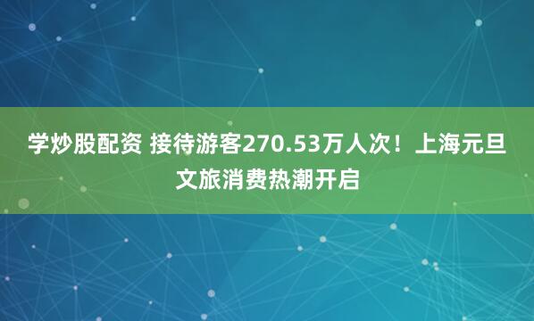 学炒股配资 接待游客270.53万人次！上海元旦文旅消费热潮开启